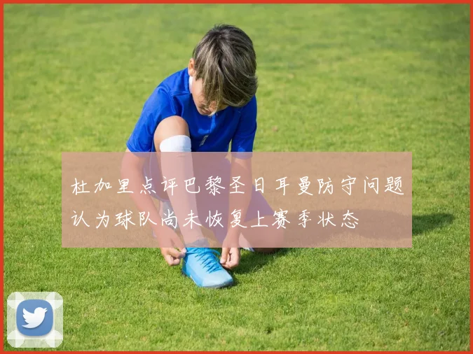 杜加里点评巴黎圣日耳曼防守问题认为球队尚未恢复上赛季状态