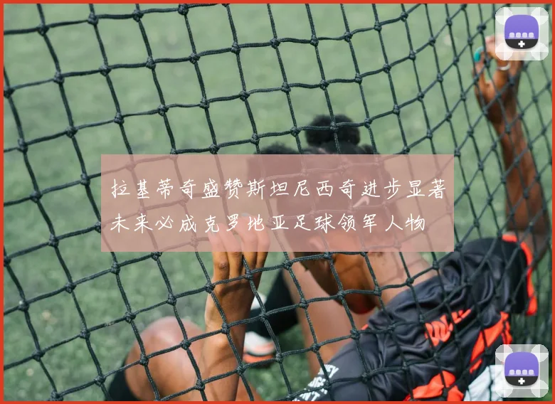 拉基蒂奇盛赞斯坦尼西奇进步显著未来必成克罗地亚足球领军人物