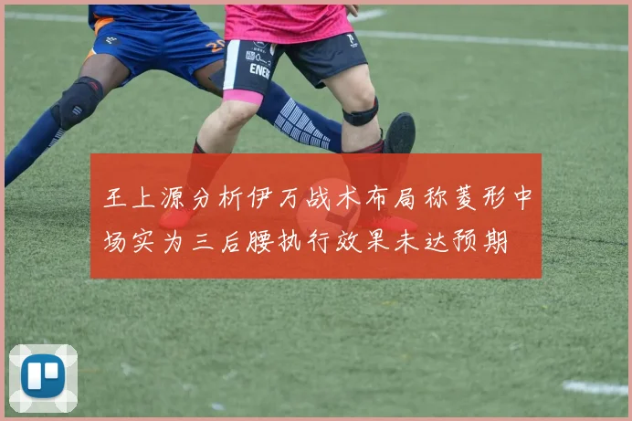 王上源分析伊万战术布局称菱形中场实为三后腰执行效果未达预期