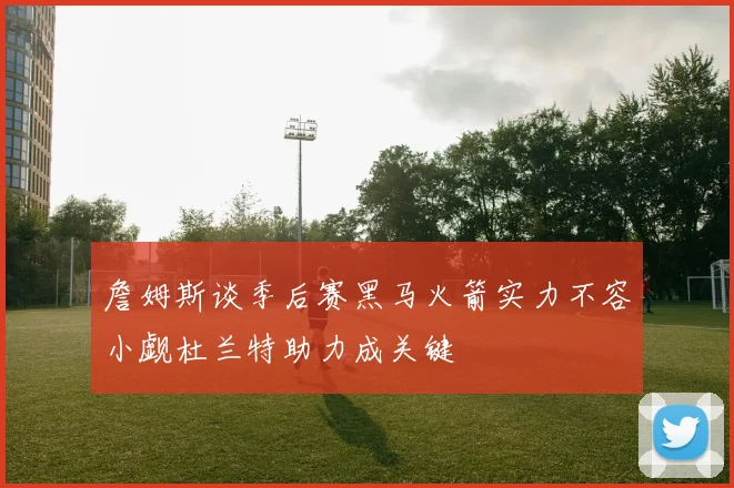 詹姆斯谈季后赛黑马火箭实力不容小觑杜兰特助力成关键