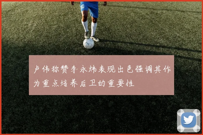 卢伟称赞李永炜表现出色强调其作为重点培养后卫的重要性