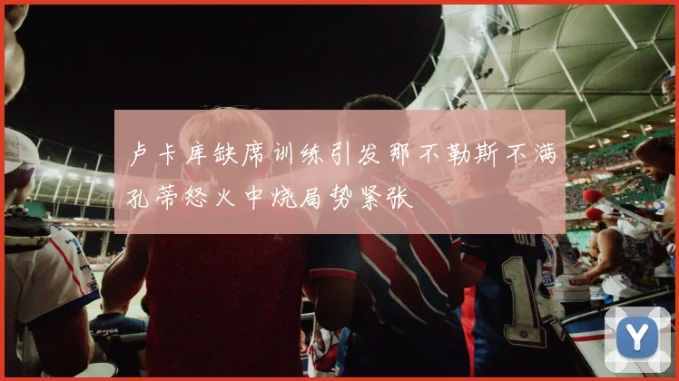 卢卡库缺席训练引发那不勒斯不满孔蒂怒火中烧局势紧张