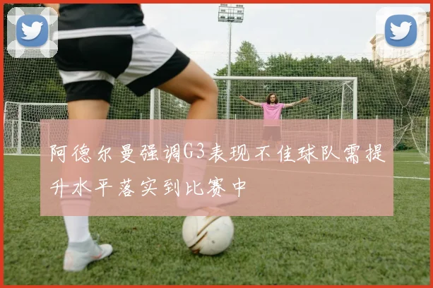 阿德尔曼强调G3表现不佳球队需提升水平落实到比赛中