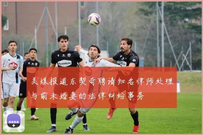 美媒报道东契奇聘请知名律师处理与前未婚妻的法律纠纷事务