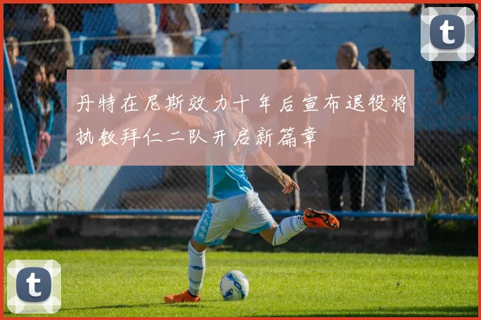 丹特在尼斯效力十年后宣布退役将执教拜仁二队开启新篇章