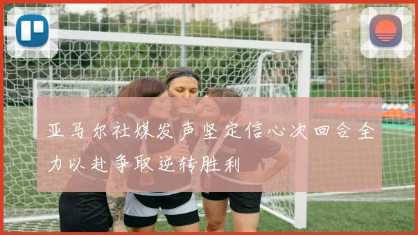 亚马尔社媒发声坚定信心次回合全力以赴争取逆转胜利