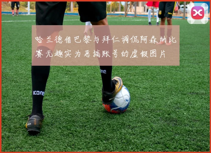 哈兰德借巴黎与拜仁调侃阿森纳比赛无趣实为恶搞账号的虚假图片