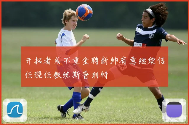 开拓者或不重金聘新帅有意继续信任现任教练斯普利特