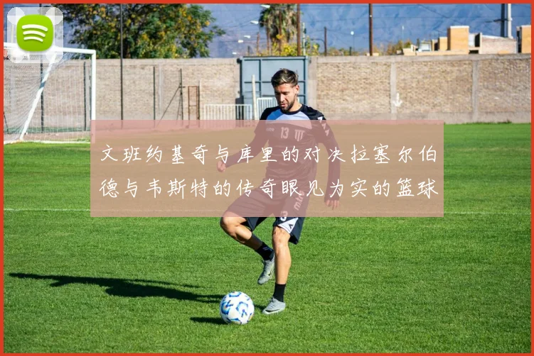 文班约基奇与库里的对决拉塞尔伯德与韦斯特的传奇眼见为实的篮球盛宴
