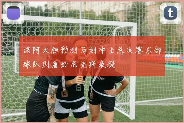 诺阿大胆预测马刺冲击总决赛东部球队则看好尼克斯表现