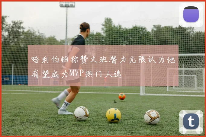 哈利伯顿称赞文班潜力无限认为他有望成为MVP热门人选