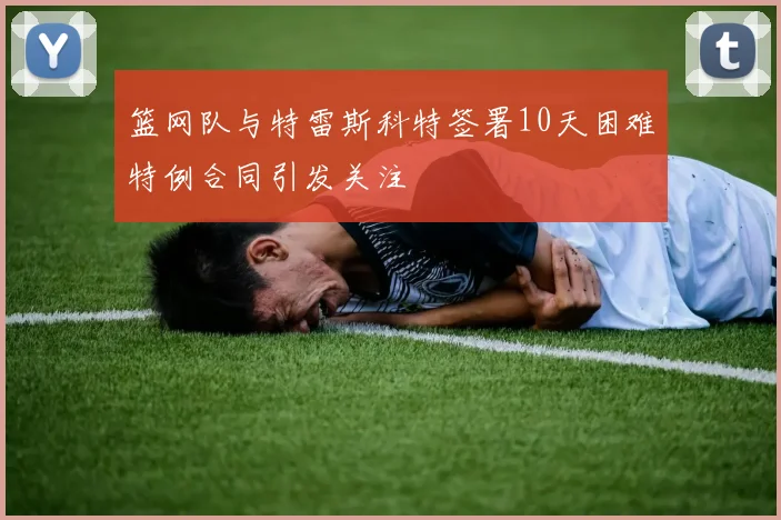 篮网队与特雷斯科特签署10天困难特例合同引发关注