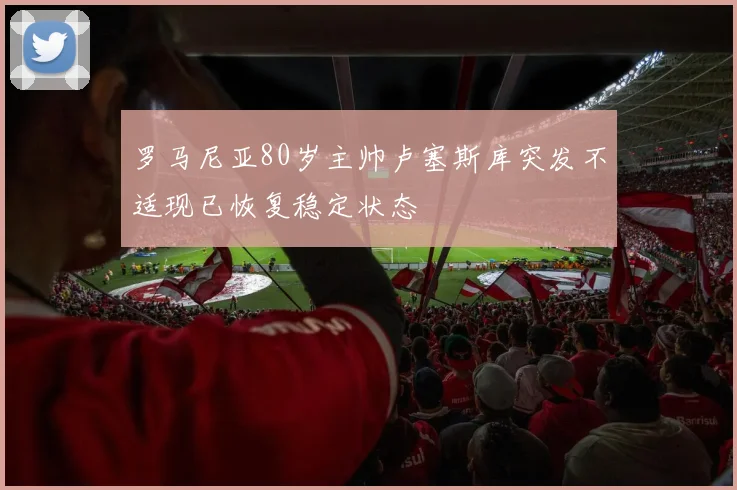 罗马尼亚80岁主帅卢塞斯库突发不适现已恢复稳定状态