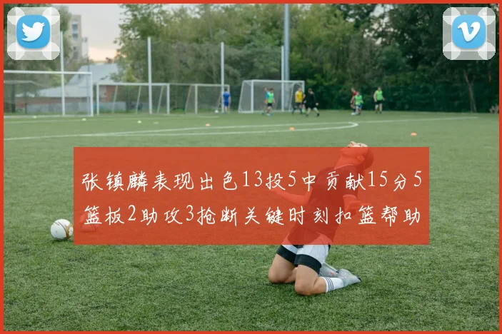 张镇麟表现出色13投5中贡献15分5篮板2助攻3抢断关键时刻扣篮帮助球队赢得比赛
