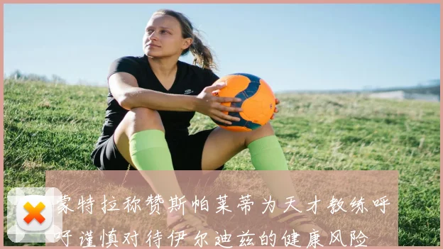 蒙特拉称赞斯帕莱蒂为天才教练呼吁谨慎对待伊尔迪兹的健康风险