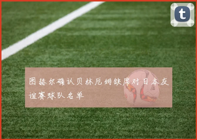 图赫尔确认贝林厄姆缺席对日本友谊赛球队名单