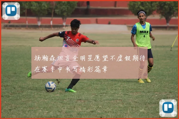 杨瀚森坦言全明星愿望不虚假期待在赛季中书写精彩篇章