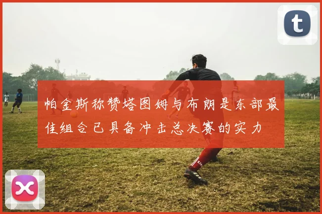 帕金斯称赞塔图姆与布朗是东部最佳组合已具备冲击总决赛的实力